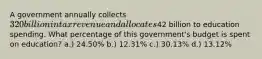 A government annually collects 320 billion in tax revenue and allocates42 billion to education spending. What percentage of this government's budget is spent on education? a.) 24.50% b.) 12.31% c.) 30.13% d.) 13.12%