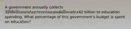 A government annually collects 320 billion in tax revenue and allocates42 billion to education spending. What percentage of this government's budget is spent on education?