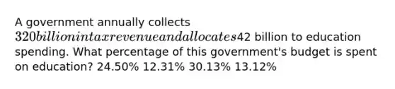 A government annually collects 320 billion in tax revenue and allocates42 billion to education spending. What percentage of this government's budget is spent on education? 24.50% 12.31% 30.13% 13.12%