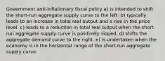 Government anti-inflationary fiscal policy a) is intended to shift the short-run aggregate supply curve to the left. b) typically leads to an increase in total real output and a rise in the price level. c) leads to a reduction in total real output when the short-run aggregate supply curve is positively sloped. d) shifts the aggregate demand curve to the right. e) is undertaken when the economy is in the horizontal range of the short-run aggregate supply curve.