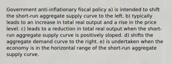 Government anti-inflationary fiscal policy a) is intended to shift the short-run aggregate supply curve to the left. b) typically leads to an increase in total real output and a rise in the price level. c) leads to a reduction in total real output when the short-run aggregate supply curve is positively sloped. d) shifts the aggregate demand curve to the right. e) is undertaken when the economy is in the horizontal range of the short-run aggregate supply curve.