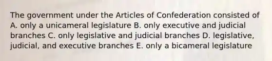 The government under the Articles of Confederation consisted of A. only a unicameral legislature B. only executive and judicial branches C. only legislative and judicial branches D. legislative, judicial, and executive branches E. only a bicameral legislature