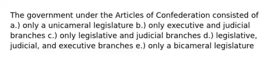 The government under the Articles of Confederation consisted of a.) only a unicameral legislature b.) only executive and judicial branches c.) only legislative and judicial branches d.) legislative, judicial, and executive branches e.) only a bicameral legislature