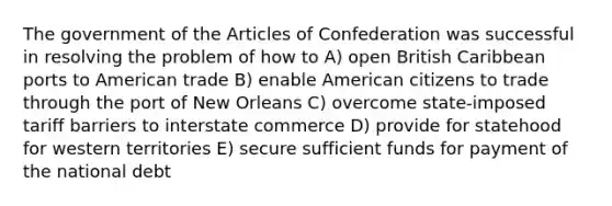 The government of the Articles of Confederation was successful in resolving the problem of how to A) open British Caribbean ports to American trade B) enable American citizens to trade through the port of New Orleans C) overcome state-imposed tariff barriers to interstate commerce D) provide for statehood for western territories E) secure sufficient funds for payment of the national debt