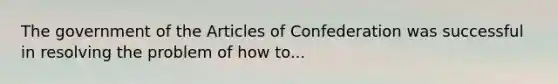 The government of the Articles of Confederation was successful in resolving the problem of how to...