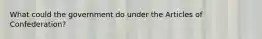 What could the government do under the Articles of Confederation?