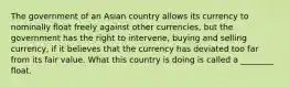 The government of an Asian country allows its currency to nominally float freely against other currencies, but the government has the right to intervene, buying and selling currency, if it believes that the currency has deviated too far from its fair value. What this country is doing is called a ________ float.