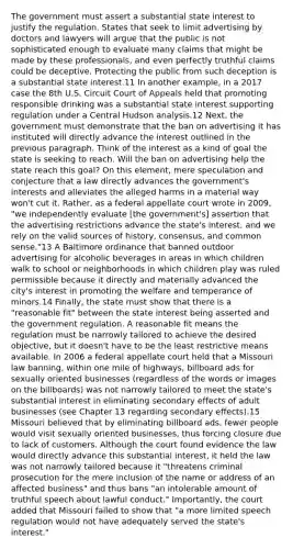 The government must assert a substantial state interest to justify the regulation. States that seek to limit advertising by doctors and lawyers will argue that the public is not sophisticated enough to evaluate many claims that might be made by these professionals, and even perfectly truthful claims could be deceptive. Protecting the public from such deception is a substantial state interest.11 In another example, in a 2017 case the 8th U.S. Circuit Court of Appeals held that promoting responsible drinking was a substantial state interest supporting regulation under a Central Hudson analysis.12 Next, the government must demonstrate that the ban on advertising it has instituted will directly advance the interest outlined in the previous paragraph. Think of the interest as a kind of goal the state is seeking to reach. Will the ban on advertising help the state reach this goal? On this element, mere speculation and conjecture that a law directly advances the government's interests and alleviates the alleged harms in a material way won't cut it. Rather, as a federal appellate court wrote in 2009, "we independently evaluate [the government's] assertion that the advertising restrictions advance the state's interest, and we rely on the valid sources of history, consensus, and common sense."13 A Baltimore ordinance that banned outdoor advertising for alcoholic beverages in areas in which children walk to school or neighborhoods in which children play was ruled permissible because it directly and materially advanced the city's interest in promoting the welfare and temperance of minors.14 Finally, the state must show that there is a "reasonable fit" between the state interest being asserted and the government regulation. A reasonable fit means the regulation must be narrowly tailored to achieve the desired objective, but it doesn't have to be the least restrictive means available. In 2006 a federal appellate court held that a Missouri law banning, within one mile of highways, billboard ads for sexually oriented businesses (regardless of the words or images on the billboards) was not narrowly tailored to meet the state's substantial interest in eliminating secondary effects of adult businesses (see Chapter 13 regarding secondary effects).15 Missouri believed that by eliminating billboard ads, fewer people would visit sexually oriented businesses, thus forcing closure due to lack of customers. Although the court found evidence the law would directly advance this substantial interest, it held the law was not narrowly tailored because it "threatens criminal prosecution for the mere inclusion of the name or address of an affected business" and thus bans "an intolerable amount of truthful speech about lawful conduct." Importantly, the court added that Missouri failed to show that "a more limited speech regulation would not have adequately served the state's interest."