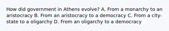 How did government in Athens evolve? A. From a monarchy to an aristocracy B. From an aristocracy to a democracy C. From a city-state to a oligarchy D. From an oligarchy to a democracy