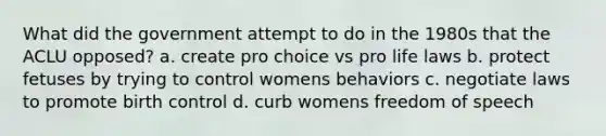 What did the government attempt to do in the 1980s that the ACLU opposed? a. create pro choice vs pro life laws b. protect fetuses by trying to control womens behaviors c. negotiate laws to promote birth control d. curb womens freedom of speech