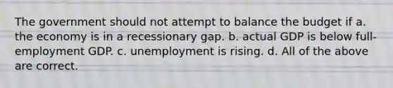 The government should not attempt to balance the budget if a. the economy is in a recessionary gap. b. actual GDP is below full-employment GDP. c. unemployment is rising. d. All of the above are correct.