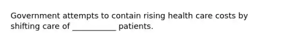 Government attempts to contain rising health care costs by shifting care of ___________ patients.