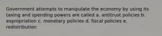 Government attempts to manipulate the economy by using its taxing and spending powers are called a. antitrust policies b. expropriation c. monetary policies d. fiscal policies e. redistribution