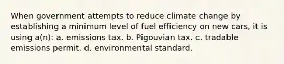 When government attempts to reduce climate change by establishing a minimum level of fuel efficiency on new cars, it is using a(n): a. emissions tax. b. Pigouvian tax. c. tradable emissions permit. d. environmental standard.