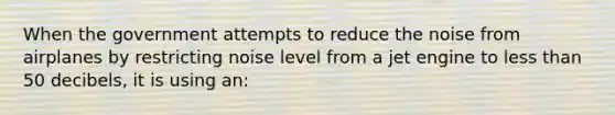 When the government attempts to reduce the noise from airplanes by restricting noise level from a jet engine to less than 50 decibels, it is using an: