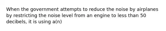 When the government attempts to reduce the noise by airplanes by restricting the noise level from an engine to <a href='https://www.questionai.com/knowledge/k7BtlYpAMX-less-than' class='anchor-knowledge'>less than</a> 50 decibels, it is using a(n)