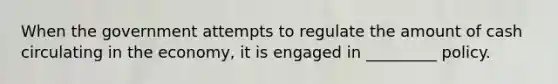 When the government attempts to regulate the amount of cash circulating in the economy, it is engaged in _________ policy.