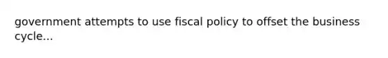 government attempts to use fiscal policy to offset the business cycle...