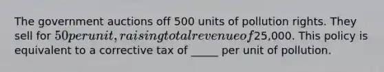 The government auctions off 500 units of pollution rights. They sell for 50 per unit, raising total revenue of25,000. This policy is equivalent to a corrective tax of _____ per unit of pollution.