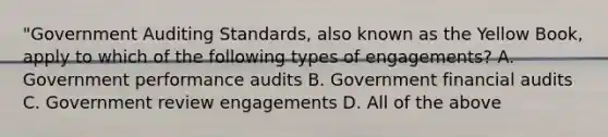 "Government Auditing Standards, also known as the Yellow Book, apply to which of the following types of engagements? A. Government performance audits B. Government financial audits C. Government review engagements D. All of the above