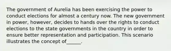 The government of Aurelia has been exercising the power to conduct elections for almost a century now. The new government in power, however, decides to hands over the rights to conduct elections to the state governments in the country in order to ensure better representation and participation. This scenario illustrates the concept of______.