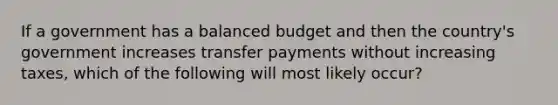 If a government has a balanced budget and then the country's government increases transfer payments without increasing taxes, which of the following will most likely occur?