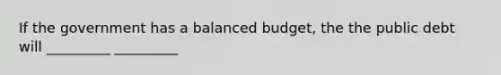 If the government has a balanced budget, the the public debt will _________ _________