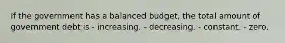 If the government has a balanced budget, the total amount of government debt is - increasing. - decreasing. - constant. - zero.