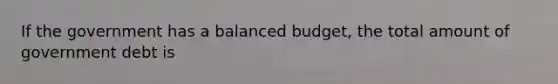 If the government has a balanced budget, the total amount of government debt is