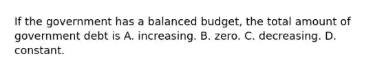 If the government has a balanced budget, the total amount of government debt is A. increasing. B. zero. C. decreasing. D. constant.