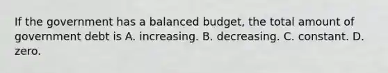 If the government has a balanced budget, the total amount of government debt is A. increasing. B. decreasing. C. constant. D. zero.