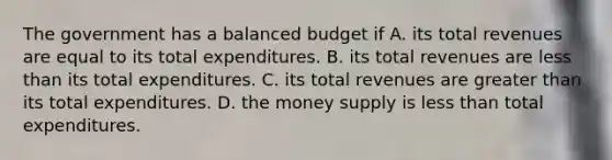 The government has a balanced budget if A. its total revenues are equal to its total expenditures. B. its total revenues are less than its total expenditures. C. its total revenues are greater than its total expenditures. D. the money supply is less than total expenditures.