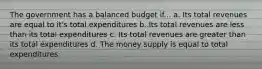 The government has a balanced budget if... a. Its total revenues are equal to it's total expenditures b. Its total revenues are less than its total expenditures c. Its total revenues are greater than its total expenditures d. The money supply is equal to total expenditures