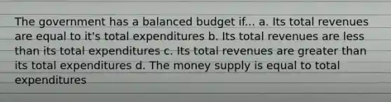 The government has a balanced budget if... a. Its total revenues are equal to it's total expenditures b. Its total revenues are <a href='https://www.questionai.com/knowledge/k7BtlYpAMX-less-than' class='anchor-knowledge'>less than</a> its total expenditures c. Its total revenues are <a href='https://www.questionai.com/knowledge/ktgHnBD4o3-greater-than' class='anchor-knowledge'>greater than</a> its total expenditures d. The money supply is equal to total expenditures