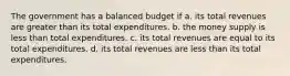 The government has a balanced budget if a. its total revenues are greater than its total expenditures. b. the money supply is less than total expenditures. c. its total revenues are equal to its total expenditures. d. its total revenues are less than its total expenditures.