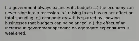 If a government always balances its budget: a.) the economy can never slide into a recession. b.) raising taxes has no net effect on total spending. c.) economic growth is spurred by showing businesses that budgets can be balanced. d.) the effect of an increase in government spending on aggregate expenditures is weakened.