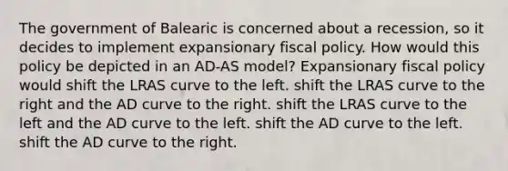 The government of Balearic is concerned about a recession, so it decides to implement expansionary <a href='https://www.questionai.com/knowledge/kPTgdbKdvz-fiscal-policy' class='anchor-knowledge'>fiscal policy</a>. How would this policy be depicted in an AD-AS model? Expansionary fiscal policy would shift the LRAS curve to the left. shift the LRAS curve to the right and the AD curve to the right. shift the LRAS curve to the left and the AD curve to the left. shift the AD curve to the left. shift the AD curve to the right.