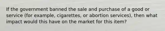 If the government banned the sale and purchase of a good or service (for example, cigarettes, or abortion services), then what impact would this have on the market for this item?