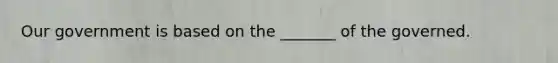 Our government is based on the _______ of the governed.