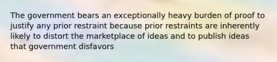 The government bears an exceptionally heavy burden of proof to justify any prior restraint because prior restraints are inherently likely to distort the marketplace of ideas and to publish ideas that government disfavors