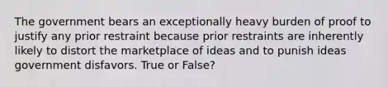 The government bears an exceptionally heavy burden of proof to justify any prior restraint because prior restraints are inherently likely to distort the marketplace of ideas and to punish ideas government disfavors. True or False?