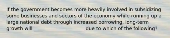 If the government becomes more heavily involved in subsidizing some businesses and sectors of the economy while running up a large national debt through increased borrowing, long-term growth will _____________________ due to which of the following?