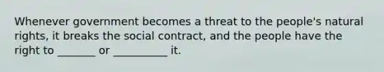 Whenever government becomes a threat to the people's natural rights, it breaks the social contract, and the people have the right to _______ or __________ it.