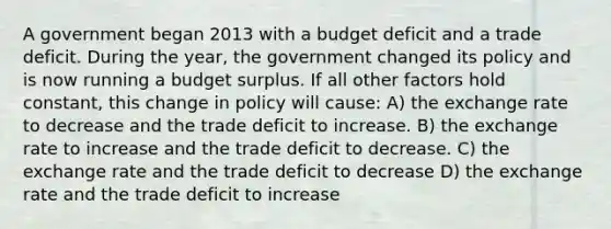 A government began 2013 with a budget deficit and a trade deficit. During the year, the government changed its policy and is now running a budget surplus. If all other factors hold constant, this change in policy will cause: A) the exchange rate to decrease and the trade deficit to increase. B) the exchange rate to increase and the trade deficit to decrease. C) the exchange rate and the trade deficit to decrease D) the exchange rate and the trade deficit to increase