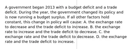 A government began 2013 with a budget deficit and a trade deficit. During the year, the government changed its policy and is now running a budget surplus. If all other factors hold constant, this change in policy will cause: A. the exchange rate to decrease and the trade deficit to increase. B. the exchange rate to increase and the trade deficit to decrease. C. the exchange rate and the trade deficit to decrease. D. the exchange rate and the trade deficit to increase.