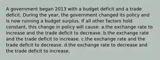 A government began 2013 with a budget deficit and a trade deficit. During the year, the government changed its policy and is now running a budget surplus. If all other factors hold constant, this change in policy will cause: a.the exchange rate to increase and the trade deficit to decrease. b.the exchange rate and the trade deficit to increase. c.the exchange rate and the trade deficit to decrease. d.the exchange rate to decrease and the trade deficit to increase.