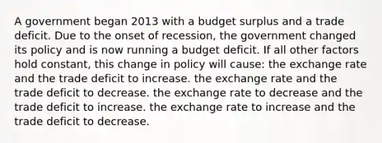 A government began 2013 with a budget surplus and a trade deficit. Due to the onset of recession, the government changed its policy and is now running a budget deficit. If all other factors hold constant, this change in policy will cause: the exchange rate and the trade deficit to increase. the exchange rate and the trade deficit to decrease. the exchange rate to decrease and the trade deficit to increase. the exchange rate to increase and the trade deficit to decrease.