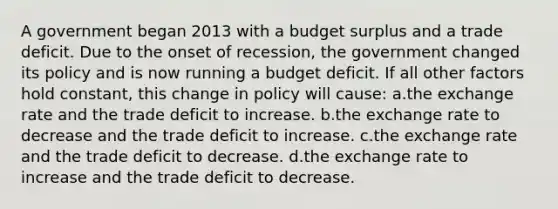 A government began 2013 with a budget surplus and a trade deficit. Due to the onset of recession, the government changed its policy and is now running a budget deficit. If all other factors hold constant, this change in policy will cause: a.the exchange rate and the trade deficit to increase. b.the exchange rate to decrease and the trade deficit to increase. c.the exchange rate and the trade deficit to decrease. d.the exchange rate to increase and the trade deficit to decrease.