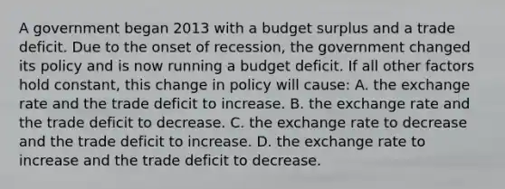 A government began 2013 with a budget surplus and a trade deficit. Due to the onset of recession, the government changed its policy and is now running a budget deficit. If all other factors hold constant, this change in policy will cause: A. the exchange rate and the trade deficit to increase. B. the exchange rate and the trade deficit to decrease. C. the exchange rate to decrease and the trade deficit to increase. D. the exchange rate to increase and the trade deficit to decrease.