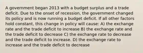 A government began 2013 with a budget surplus and a trade deficit. Due to the onset of recession, the government changed its policy and is now running a budget deficit. If all other factors hold constant, this change in policy will cause: A) the exchange rate and the trade deficit to increase B) the exchange rate and the trade deficit to decrease C) the exchange rate to decrease and the trade deficit to increase. D) the exchange rate to increase and the trade deficit to decrease